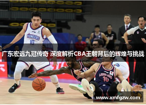广东宏远九冠传奇 深度解析CBA王朝背后的辉煌与挑战
