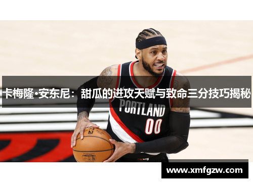 卡梅隆·安东尼：甜瓜的进攻天赋与致命三分技巧揭秘