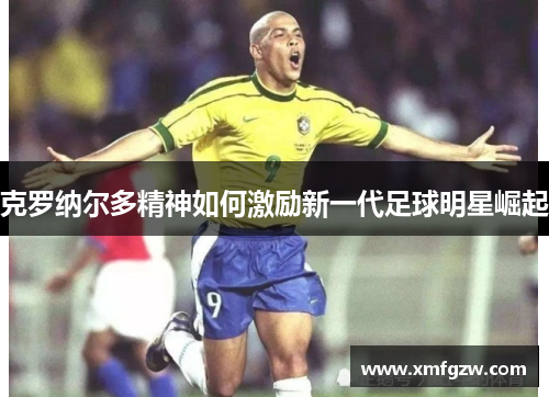 克罗纳尔多精神如何激励新一代足球明星崛起